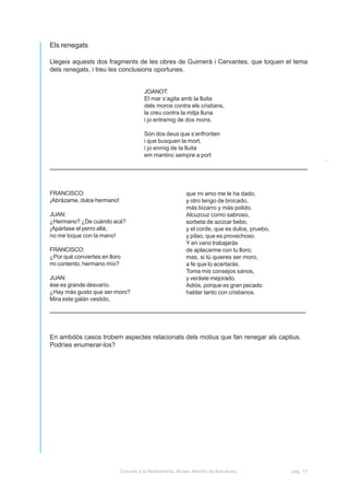 Els renegats

Llegeix aquests dos fragments de les obres de Guimerà i Cervantes, que toquen el tema
dels renegats, i treu les conclusions oportunes.


                                       JOANOT:
                                       El mar s’agita amb la lluita
                                       dels moros contra els cristians,
                                       la creu contra la mitja lluna
                                       i jo entremig de dos mons.

                                       Són dos deus que s’enfronten
                                       i que busquen la mort,
                                       i jo enmig de la lluita
                                       em mantinc sempre a port




FRANCISCO:                                                que mi amo me le ha dado,
¡Abrázame, dulce hermano!                                 y otro tengo de brocado,
                                                          más bizarro y más polido.
JUAN:                                                     Alcuzcuz como sabroso,
¿Hermano? ¿De cuándo acá?                                 sorbeta de azúcar bebo,
¡Apártase el perro allá;                                  y el corde, que es dulce, pruebo,
no me toque con la mano!                                  y pilao, que es provechoso.
                                                          Y en vano trabajarás
FRANCISCO:                                                de aplacarme con tu lloro;
¿Por qué conviertes en lloro                              mas, si tú quieres ser moro,
mi contento, hermano mío?                                 a fe que lo acertarás.
                                                          Toma mis consejos sanos,
JUAN:                                                     y veráste mejorado.
ése es grande desvarío.                                   Adiós, porque es gran pecado
¿Hay más gusto que ser moro?                              hablar tanto con cristianos.
Mira este galán vestido,




En ambdós casos trobem aspectes relacionats dels motius que fan renegar als captius.
Podríes enumerar-los?




                            Corsaris a la Mediterrània. Museu Marítim de Barcelona.           pàg. 17
 