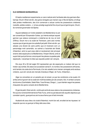 ELS GERMANS BARBARROJA


   El teatre mediterrani experimenta un canvi radical amb l’arribada dels dos germans Bar-
barroja: Oruch i Kheir-ed-din, dos grecs renegats que marxen cap a l’illa de Djerba, el refugi
dels pirates mediterranis, des d’on comencen a actuar contra les possessions cristianes
(vaixells, pobles costers...), i el seu prestigi augmenta fins el punt que el germà gran, Oruch,
és nomenat governador de Djerba.


   Aquest daltabaix en l’ordre establert a la Mediterrània no pot
ser consentit per l’Emperador Carles, qui intenta extirpar aquest
germen que estava començant a instal·lar-se de nou al nord
d’Àfrica. Oruch mor a la ciutat de Tremecen, però això només
suposa que el germà gran és substituït pel petit: Kheir-ed-din, qui
adopta una dicisió de caire polític que el mostrarà com un
personatge molt carismàtic: se sotmet a l’autoritat del Soldà
d’Istambul, amb la qual cosa obté el recolzament del principal
enemic dels espanyols a la Mediterrània, l’Imperi Otomà, amb el
suport del qual pot tornar a reconquerir les places ocupades pels
espanyols, i escampar la idea que aquests poden ser vençuts.                   Kheir-ed-din Barbarroja



   Els anys 30 a 50 del segle XVI representen per als espanyols un malson del que no
troben cap sortida. Els atacs se succeeixen sense fi, no només a les possessions africanes,
sinó també a la costa de la Península, d’on els vaixells turcs marxen carregats amb esclaus
cristians, que són venuts als mercats d’esclaus d’Alger, de Tunis, d’Istambul...


   Alger es converteix en un paradís per al corsari, ja que les condicions a les quals s’hi
arriba amb el govern de la ciutat són molt favorables per als corsaris. Així, hi arriben corsaris
de tot arreu (Cachidiablo, Salah Rais, Yusuf Arraez, Dragut...), que intenten seguir les passes
d’aquests dos grans corsaris de la Mediterrània.


   El germà petit, Kheir-ed-din, continuarà amb els seus atacs a les possessions cristianes,
fins que és nomenat Almirall de la Flota Turca, amb la qual atacarà tots aquells objectius que
consideri oportú, guanyant-se així la seva fama que el farà immortal.


   Acabarà els seus dies a la ciutat d’Istambul, morint de vell, envoltat de les riqueses i el
respecte que es va guanyar al llarg dels seus dies.




                          Corsaris a la Mediterrània. Museu Marítim de Barcelona.                        pàg. 2
 