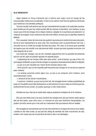 ELS RENEGATS


    Alger esdevé un focus d’atracció per a tothom que vulgui viure al marge de les
encarcarades institucions occidentals; un lloc on es valoren molt més les aptituds individuals
que l’herència o les afinitats polítiques.
    Tot això resulta molt atractiu per als que voluntàriament acuden a la ciutat dels corsaris,
però també per als que han estat enviats allà de manera involuntària, com esclaus, ja que
veuen que el fet de renegar de la religió cristiana i adoptar la musulmana pot esdevenir un
mitjà per aconseguir unes condicions de vida molt millors, encara que no signifiqui assolir la
llibertat.
    Per a aquests, haver de renunciar era quelcom que anava en contra de la seva educació,
de tot el que representava la seva vida. Els musulmans eren la personificació del mal, i
convertir-se en un d’ells era el pitjor de totes les coses. Tot i això, hi va haver gran quantitat
de captius que van escollir una vida terrenal millor, encara que això suposés renunciar a la
vida després de la mort.
    Les raons per renegar, van ser tan variades segurament com la quantitat de persones
que ho van fer, però es podrien agrupar en aquests grups:
    - L’esperança de ser tractas millor pels seus amos i, amb el temps, qui sap si fins i tot,
aconseguir la llibertat, ja que el fet de renegar no suposava necessàriament obtenir la llibertat.
    - La por a no ser rescatat mai i haver de fer d’esclau tota la vida.
    - Tenir poca fe i que no els importés patir les penes per renegar en el cas de ser capturat
pels cristians.
    - La revenja personal contra algun turc, ja que si es venjaven sent cristians, eren
automàticament morts.
    - L’atracció de les dones musulmanes.
    - L’avarícia i l’ambició, ja que com ja hem dit, els renegats tenien moltes possibilitats de
pujar en l’escalafó social dels barbarescos si demostraven la seva vàlua en la feina que fos,
preferentment la de corsari, on podien guanyar a més molts diners.


    Sembla ser que més de la meitat dels captius acabaven renegant de la fe cristiana.


    Els que més fidels eren a la seva condició de renegat eren els que havien estat captius
des de ben petits, quan eren nens, un moment en què eren facilment manipulables i es
podien convertir sense que ni tan sols se n’adonessin del que estaven fent en realitat.


    Els renegats es caracteritzen per ser els més estrictes en el seguiment de la nova religió,
i també en els més cruels, ja que pel seu desig de semblar els més musulmans de tots,
arriben a fer coses que els musulmans de tota la vida ni es plantegen.




                           Corsaris a la Mediterrània. Museu Marítim de Barcelona.          pàg. 3
 