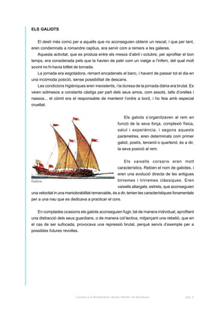 ELS GALIOTS


   El destí més comú per a aquells que no aconseguien obtenir un rescat, i que per tant,
eren condemnats a romandre captius, era servir com a remers a les galeres.
   Aquesta activitat, que es produia entre els mesos d’abril i octubre, per aprofitar el bon
temps, era considerada pels que la havien de patir com un viatge a l’infern, del qual molt
sovint no hi havia bitllet de tornada.
   La jornada era esgotadora, remant encadenats al banc, i havent de passar tot el dia en
una incòmoda posició, sense possibilitat de descans.
   Les condicions higièniques eren inexistents, i la duresa de la jornada diària era brutal. Es
veien sotmesos a constants càstigs per part dels seus amos, com assots, talls d’orelles i
nassos... el còmit era el responsable de mantenir l’ordre a bord, i ho feia amb especial
crueltat.


                                                             Els galiots s’organitzaven al rem en
                                                         funció de la seva força, complexió física,
                                                         salut i experiència, i segons aquests
                                                         paràmetres, eren determinats com primer
                                                         galiot, postís, tercerol o quarterol, és a dir,
                                                         la seva posició al rem.


                                                             Els vaixells corsaris eren molt
                                                         característics. Rebien el nom de galiotes, i
                                                         eren una evolució directa de les antigues
Galera                                                   birremes i trirremes clàssiques. Eren
                                                         vaixells allargats, estrets, que aconseguien
una velocitat in una maniobrabilitat remarcable, és a dir, tenien les característiques fonamentals
per a una nau que es dedicava a practicar el cors.


   En comptades ocasions els galiots aconseguien fugir, bé de manera individual, aprofitant
una distracció dels seus guardians, o de manera col·lectiva, mitjançant una rebelió, que en
el cas de ser sufocada, provocava una repressió brutal, perquè servís d’exemple per a
possibles futures revoltes.




                          Corsaris a la Mediterrània. Museu Marítim de Barcelona.                 pàg. 4
 
