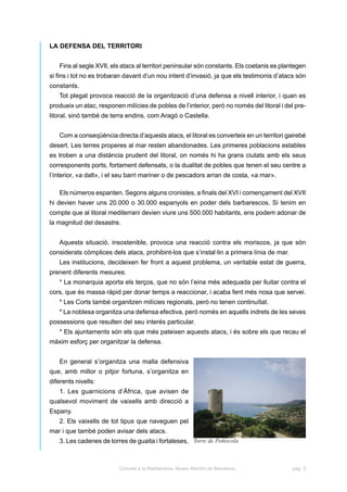 LA DEFENSA DEL TERRITORI


   Fins al segle XVII, els atacs al territori peninsular són constants. Els coetanis es plantegen
si fins i tot no es trobaran davant d’un nou intent d’invasió, ja que els testimonis d’atacs són
constants.
   Tot plegat provoca reacció de la organització d’una defensa a nivell interior, i quan es
produeix un atac, responen milícies de pobles de l’interior, però no només del litoral i del pre-
litoral, sinó també de terra endins, com Aragó o Castella.


   Com a conseqüència directa d’aquests atacs, el litoral es converteix en un territori gairebé
desert. Les terres properes al mar resten abandonades. Les primeres poblacions estables
es troben a una distància prudent del litoral, on només hi ha grans ciutats amb els seus
corresponents ports, fortament defensats, o la dualitat de pobles que tenen el seu centre a
l’interior, «a dalt», i el seu barri mariner o de pescadors arran de costa, «a mar».

   Els números espanten. Segons alguns cronistes, a finals del XVI i començament del XVII
hi devien haver uns 20.000 o 30.000 espanyols en poder dels barbarescos. Si tenim en
compte que al litoral mediterrani devien viure uns 500.000 habitants, ens podem adonar de
la magnitud del desastre.


   Aquesta situació, insostenible, provoca una reacció contra els moriscos, ja que són
considerats còmplices dels atacs, prohibint-los que s’instal·lin a primera línia de mar.
   Les institucions, decideixen fer front a aquest problema, un veritable estat de guerra,
prenent diferents mesures:
   * La monarquia aporta els terços, que no són l’eina més adequada per lluitar contra el
cors, que és massa ràpid per donar temps a reaccionar, i acaba fent més nosa que servei.
   * Les Corts també organitzen milícies regionals, però no tenen continuïtat.
   * La noblesa organitza una defensa efectiva, però només en aquells indrets de les seves
possessions que resulten del seu interés particular.
   * Els ajuntaments són els que més pateixen aquests atacs, i és sobre els que recau el
màxim esforç per organitzar la defensa.


   En general s’organitza una malla defensiva
que, amb millor o pitjor fortuna, s’organitza en
diferents nivells:
   1. Les guarnicions d’Àfrica, que avisen de
qualsevol moviment de vaixells amb direcció a
Espany.
   2. Els vaixells de tot tipus que naveguen pel
mar i que també poden avisar dels atacs.
   3. Les cadenes de torres de guaita i fortaleses, Torre de Peñíscola



                          Corsaris a la Mediterrània. Museu Marítim de Barcelona.           pàg. 5
 