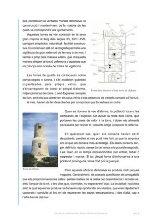 que constituïen la veritable muralla defensiva, la
construcció i manteniment de la majoria de les
quals va correspondre als ajuntaments.
    Aquestes torres es van construir en la seva
gran majoria al llarg dels segles XV, XVI i XVII,
barrejant simplicitat, naturalitat i facilitat construc-
tiva. Es construien allà on la orografia permetia una
vigilància de gran extensió de terreny o de mar, i
també a prop dels massos aïllats, que d’aquesta
manera afegien la funció defensiva a aquestes que
en principi eren només de torres de vigilància.


    Les torres de guaita es col·locaven sobre
penya.segats o turons, i s’hi establien guàrdies
organitzades        pels    propis        veïns,       que
s’encarregaven de donar el senyal d’alarma,
                                                                 Estructura interior d’una torre de defensa
mitjançant el so de corns o amb fogueres i senyals
de fum, amb els que alertaven els seus veïns d ela presència de vaixells corsaris a l’horitzó.
    A més, havien de fer descobertes per comprovar que tot estava en ordre.


                                      Quan es donava la veu d’alarma, la població tocava les
                                  campanes de l’església per avisar la resta dels veïns, que
                                  portaven les coses de valor a la torre, i duien els aliments
                                  necessaris per resistir el possible setge i preparar la defensa.


                                      En qualsevol cas, quan els corsaris havien estat
                                  descoberts, perdien el seu punt més fort, ja que la sorpresa
                                  era el que els donava més avantatge. Els atacs corsaris són,
                                  per definició, ràpids, sense donar temps a la possible resposta,
                                  i es feien en el temps imprescindible per entrar, robar o
                                  segrestar i marxar. Si tot plegat havia d’enfrontar-se a una
                                  població previnguda, tenia molt poc a guanyar.

Torre de Dénia
                                      Però aquesta eficàcia defensiva es produïa molt poques
                                  vegades. Generalment, els corsaris aprofitaven els amagatalls
que els proporcionaven les cales i petites badies de la costa per desembarcar i acostar-se,
amb l’ampar de la nit, a les viles que, dormides, no esperaven l’atac. La brutalitat i rapidesa
amb la qual aquest es produïa no donaven cap oportunitat als vilatans, que eren ràpidament
capturats i conduïts al lloc on els esperaven les seves embarcacions, i des d’allà, cap a
l’altra banda del mar.




                            Corsaris a la Mediterrània. Museu Marítim de Barcelona.                     pàg. 6
 