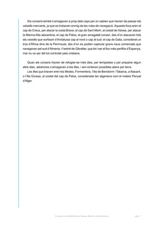 Els corsaris també s’amagaven a prop dels caps per on sabien que havien de passar els
vaixells mercants, ja que es trobaven enmig de les rutes de navegació. Aquests llocs eren el
cap de Creus, per atacar la costa Brava; el cap de Sant Martí, al costat de Xàvea, per atacar
la Marina Alta alacantina; el cap de Palos, el gran amagatall corsari, des d’on atacaven tots
els vaixells que sortissin d’Andalusia cap al nord o cap al sud; el cap de Gata, considerat un
tros d’Àfrica dins de la Península, des d’on es podien capturar grans naus comercials que
navegaven pel sud d’Almeria; i l’estret de Gibraltar, que tot i ser el lloc més perillós d’Espanya,
mai no va ser del tot controlat pels cristians.


   Quan els corsaris havien de refugiar-se més dies, per tempestes o per preparar algun
altre atac, aleshores s’amagaven a les illes, i així evitaven possibles atacs per terra.
   Les illes que triaven eren les Medes, Formentera, l’illa de Benidorm i Tabarca, a Alacant,
o l’illa Grossa, al costat del cap de Palos, considerada tan algeriana com el mateix Penyal
d’Alger.




                          Corsaris a la Mediterrània. Museu Marítim de Barcelona.            pàg. 7
 