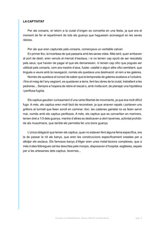 LA CAPTIVITAT


   Per als corsaris, el retorn a la ciutat d’origen es convertia en una festa, ja que era el
moment de fer el repartiment de tots els guanys que haguessin aconseguit en les seves
ràtzies.


   Per als que eren capturats pels corsaris, començava un veritable calvari.
   En primer lloc, la incertesa de què passaria amb les seves vides. Més tard, quan arribaven
al port de destí, eren venuts al mercat d’esclaus, i si no tenien cap opció de ser rescatats
pels seus, que havien de pagar el que els demanessin, ni tenien cap ofici que pogués ser
utilitzat pels corsaris, com ara mestre d’aixa, fuster, calafat o algun altre ofici semblant, que
tingués a veure amb la navegació, només els quedava una destinació: el rem a les galeres.
   Només els quedava el consol de saber que la temporada de galeres acabava a l’octubre,
i fins el maig de l’any següent, es quedaven a terra, fent les obres de la ciutat, treballant a les
pedreres... Sempre a l’espera de rebre el rescat o, amb molta sort, de planejar una hipotètica
i perillosa fugida.


   Els captius gaudien curiosament d’una certa llibertat de moviments, ja que era molt difícil
fugir. A més, els captius eren molt facil de reconèixer, ja que anaven rapats i portaven uns
grillons al turmell que feien soroll en caminar. Així, les cadenes gairebé no es feien servir
mai, només amb els captius perillosos. A més, els captius que es convertien en mariners,
tenien dret a 1/3 dels guanys, mentre d’altres es dedicaven a obrir tavernes, activitat prohibi-
da als musulmans, que també els permetia fer uns bons guanys.


   L’única obligació que tenien els captius, quan no estaven fent alguna feina específica, era
la de passar la nit als banys, que eren les construccions específicament creades per a
allotjar els esclaus. Els famosos banys d’Alger eren unes instal·lacions complexes, que a
més d eles llòbregues cel·les descrites pels monjos, disposaven d’hospital, esglésies, espais
per a les artesanies dels captius, tavernes...




                          Corsaris a la Mediterrània. Museu Marítim de Barcelona.            pàg. 8
 