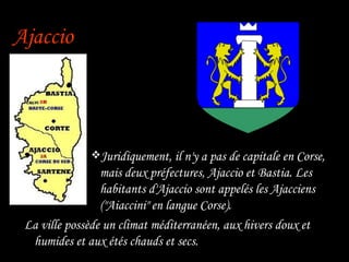 Ajaccio Juridiquement, il n'y a pas de capitale en Corse, mais deux préfectures, Ajaccio et Bastia.   Les habitants d'Ajaccio sont appelés les Ajacciens ("Aiaccini" en langue Corse). La ville possède un climat méditerranéen, aux hivers doux et humides et aux étés chauds et secs. 