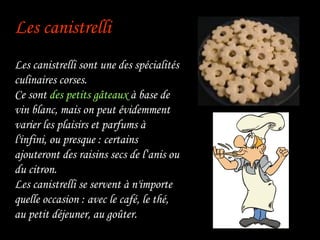 Les canistrelli   Les canistrelli sont une des spécialités culinaires corses. Ce sont  des petits gâteaux  à base de vin blanc, mais on peut évidemment varier les plaisirs et parfums à l'infini, ou presque : certains ajouteront des raisins secs de l‘anis ou du citron. Les canistrelli se servent à n'importe quelle occasion : avec le café, le thé, au petit déjeuner, au goûter. 