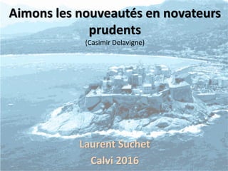 Aimons les nouveautés en novateurs
prudents
(Casimir Delavigne)
Laurent Suchet
Calvi 2016
 