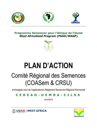 Programme Semencier pour l’Afrique de l’Ouest
West AfricaSeed Program (PSAO/WASP)
PLAN D’ACTION
Comité Régional des Semences
(COASem & CRSU)
enchargedu suivi de l’applicationdu Règlement Semencier Régional Harmonisé
C E D E A O - U E M O A - C I L S S
Août2015
 