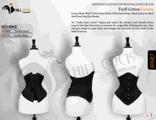 Corsets
Corset Made With Twill Cotton Fabric With Satin Strips, Black Laces On Back
AndFrontBustEyeHooks.
An "Under bust corset" begins just under the breasts and extends down
toward the hips Essential accessories for originality. Refining the size, they
will give shape to your chest and change the character of your outfit in the
blinkofaneye.
WWW.HILLCOCKCLUB.COM INFO@HILLCOCKCLUB.COM
FABRIC
STYLE
:
:
HCI-8945
Twill Cotton
Under Bust
Twill Cotton Corsets
7
 