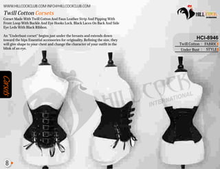 Corsets
Corset Made With Twill Cotton And Faux Leather Strip And Pipping With
Front Loop With Buckle And Eye Hooks Lock. Black Laces On Back And Side
Eye Leds With Black Ribbon.
An "Underbust corset" begins just under the breasts and extends down
toward the hips Essential accessories for originality. Refining the size, they
will give shape to your chest and change the character of your outfit in the
blink of an eye.
Twill Cotton Corsets
WWW.HILLCOCKCLUB.COM INFO@HILLCOCKCLUB.COM
FABRIC
STYLE
:
:
HCI-8946
Twill Cotton
Under Bust
8
 