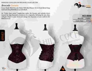Corsets
Corset Made With Brocade Fabric With Red Flower On It, Front Metal Clasp
AndSatinStripWithBlackLacesOnBack.
An "Under bust corset" begins just under the breasts and extends down
toward the hips Essential accessories for originality. Refining the size, they
will give shape to your chest and change the character of your outfit in the
blinkofaneye.
Brocade Corsets
WWW.HILLCOCKCLUB.COM INFO@HILLCOCKCLUB.COM
FABRIC
STYLE
:
:
HCI-8948
Brocade
Under Bust
10
 