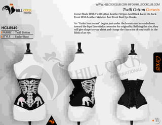 Corsets
Corset Made With Twill Cotton, Leather Stripes And Black Laces On Back.
Front With Leather Skeleton And Front Bust Eye Hooks.
An "Under bust corset" begins just under the breasts and extends down
toward the hips Essential accessories for originality. Refining the size, they
will give shape to your chest and change the character of your outfit in the
blink of an eye.
Twill Cotton Corsets
WWW.HILLCOCKCLUB.COM INFO@HILLCOCKCLUB.COM
FABRIC
STYLE
:
:
HCI-8949
Twill Cotton
Under Bust
11
 