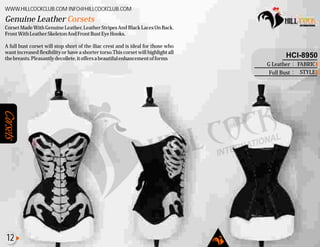 Corsets
Corset Made With Genuine Leather, Leather Stripes And Black Laces On Back.
FrontWithLeatherSkeletonAndFrontBustEyeHooks.
A full bust corset will stop short of the iliac crest and is ideal for those who
want increased flexibility or have a shorter torso.This corset will highlight all
thebreasts.Pleasantlydecollete,itoffersabeautifulenhancementofforms
Genuine Leather Corsets
WWW.HILLCOCKCLUB.COM INFO@HILLCOCKCLUB.COM
FABRIC
STYLE
:
:
HCI-8950
G Leather
Full Bust
12
 