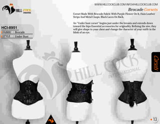 Corsets
Corset Made With Brocade Fabric With Purple Flower On It, Faux Leather
Strips And Metal Clasps. Black Laces On Back.
An "Under bust corset" begins just under the breasts and extends down
toward the hips Essential accessories for originality. Refining the size, they
will give shape to your chest and change the character of your outfit in the
blink of an eye.
Brocade Corsets
WWW.HILLCOCKCLUB.COM INFO@HILLCOCKCLUB.COM
FABRIC
STYLE
:
:
HCI-8951
Brocade
Under Bust
13
 
