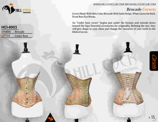 Corsets
Corset Made With Skin Color Brocade With Satin Strips. White Laces On Back,
FrontBustEyeHooks.
An "Under bust corset" begins just under the breasts and extends down
toward the hips Essential accessories for originality. Refining the size, they
will give shape to your chest and change the character of your outfit in the
blinkofaneye.
Brocade Corsets
WWW.HILLCOCKCLUB.COM INFO@HILLCOCKCLUB.COM
FABRIC
STYLE
:
:
HCI-8953
Brocade
Under Bust
15
 
