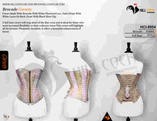 Corsets
Corset Made With Brocade With White Flowered Lace, Satin Strips With
White Laces On Back. Front With Black Silver Zip.
A full bust corset will stop short of the iliac crest and is ideal for those who
want increased flexibility or have a shorter torso.This corset will highlight
all the breasts. Pleasantly decollete, it offers a beautiful enhancement of
forms
Brocade Corsets
WWW.HILLCOCKCLUB.COM INFO@HILLCOCKCLUB.COM
FABRIC
STYLE
:
:
HCI-8954
Brocade
Full Bust
16
 