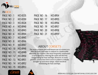 WWW.HILLCOCKCLUB.COM INFO@HILLCOCKCLUB.COM
INDEX
HCI-8335
HCI-8350
HCI-8528
HCI-8940
HCI-8943
HCI-8944
HCI-8945
HCI-8946
HCI-8947
HCI-8948
HCI-8949
HCI-8950
HCI-8951
HCI-8952
HCI-8953
PAGE NO : 1
PAGE NO : 2
PAGE NO : 3
PAGE NO : 4
PAGE NO : 5
PAGE NO : 6
PAGE NO : 7
PAGE NO : 8
PAGE NO : 9
PAGE NO : 10
PAGE NO : 11
PAGE NO : 12
PAGE NO : 13
PAGE NO : 14
PAGE NO : 15
HCI-8954
HCI-8955
HCI-8956
HCI-8957
HCI-8958
HCI-8959
PAGE NO : 16
PAGE NO : 17
PAGE NO : 18
PAGE NO : 19
PAGE NO : 20
PAGE NO : 21
Corsets
The most common and well-known use of corsets is to
slim the body and make it conform to a fashionable
silhouette. For women, this most frequently emphasizes
a curvy figure by reducing the waist and thereby
exaggerating the bust and hips. However, in some
periods, corsets have been worn to achieve a tubular
straight-up-and-down shape, which involved
minimizing the bust and hips.
ABOUT CORSETS
 