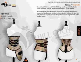 Corsets
Corset Made With Brocade With PVC Strips And Loops With Buckle On
Front And Sides. Hip Side Frill With Pockets, Black Laces On Back.
An "Under bust corset" begins just under the breasts and extends down
toward the hips Essential accessories for originality. Refining the size, they
will give shape to your chest and change the character of your outfit in the
blink of an eye.
Brocade Corsets
WWW.HILLCOCKCLUB.COM INFO@HILLCOCKCLUB.COM
FABRIC
STYLE
:
:
HCI-8955
Brocade
Under Bust
17
 