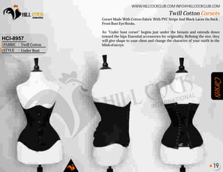 Corsets
Corset Made With Cotton Fabric With PVC Strips And Black Laces On Back .
FrontBustEyeHooks.
An "Under bust corset" begins just under the breasts and extends down
toward the hips Essential accessories for originality. Refining the size, they
will give shape to your chest and change the character of your outfit in the
blinkofaneye.
Twill Cotton Corsets
WWW.HILLCOCKCLUB.COM INFO@HILLCOCKCLUB.COM
FABRIC
STYLE
:
:
HCI-8957
Twill Cotton
Under Bust
19
 