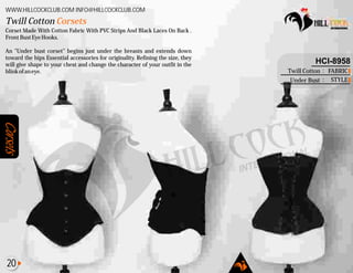 Corsets
Corset Made With Cotton Fabric With PVC Strips And Black Laces On Back .
FrontBustEyeHooks.
An "Under bust corset" begins just under the breasts and extends down
toward the hips Essential accessories for originality. Refining the size, they
will give shape to your chest and change the character of your outfit in the
blinkofaneye.
Twill Cotton Corsets
WWW.HILLCOCKCLUB.COM INFO@HILLCOCKCLUB.COM
FABRIC
STYLE
:
:
HCI-8958
Twill Cotton
Under Bust
20
 