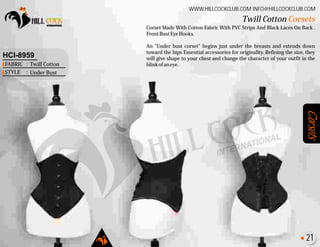 Corsets
Corset Made With Cotton Fabric With PVC Strips And Black Laces On Back .
FrontBustEyeHooks.
An "Under bust corset" begins just under the breasts and extends down
toward the hips Essential accessories for originality. Refining the size, they
will give shape to your chest and change the character of your outfit in the
blinkofaneye.
Twill Cotton Corsets
WWW.HILLCOCKCLUB.COM INFO@HILLCOCKCLUB.COM
FABRIC
STYLE
:
:
HCI-8959
Twill Cotton
Under Bust
21
 