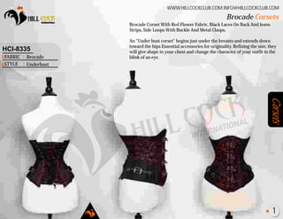 Corsets
Brocade Corset With Red Flower Fabric, Black Laces On Back And Jeans
Strips, Side Loops With Buckle And Metal Clasps.
An "Under bust corset" begins just under the breasts and extends down
toward the hips Essential accessories for originality. Refining the size, they
will give shape to your chest and change the character of your outfit in the
blink of an eye.
Brocade Corsets
WWW.HILLCOCKCLUB.COM INFO@HILLCOCKCLUB.COM
FABRIC
STYLE
:
:
HCI-8335
Brocade
Underbust
1
 