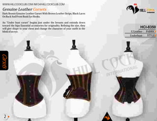 Corsets
Dark Brown Genuine Leather Corset With Brown Leather Strips, Black Laces
OnBackAndFrontBuskEyeHooks.
An "Under bust corset" begins just under the breasts and extends down
toward the hips Essential accessories for originality. Refining the size, they
will give shape to your chest and change the character of your outfit in the
blinkofaneye.
Genuine Leather Corsets
WWW.HILLCOCKCLUB.COM INFO@HILLCOCKCLUB.COM
FABRIC
STYLE
:
:
HCI-8350
G Leather
Underbust
2
 