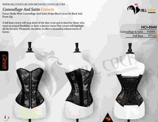 Corsets
Corset Made With Camouflage And Satin Strips Black Laces On Back And
Front Zip.
A full bust corset will stop short of the iliac crest and is ideal for those who
want increased flexibility or have a shorter torso.This corset will highlight
all the breasts. Pleasantly decollete, it offers a beautiful enhancement of
forms
Camouflage And Satin Corsets
WWW.HILLCOCKCLUB.COM INFO@HILLCOCKCLUB.COM
FABRIC
STYLE
:
:
HCI-8940
Camouflage & Satin
Full Bust
4
 