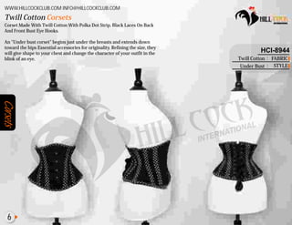 Corsets
Corset Made With Twill Cotton With Polka Dot Strip,
And Front Bust Eye Hooks.
An "Under bust corset" begins just under the breasts and extends down
toward the hips Essential accessories for originality. Refining the size, they
will give shape to your chest and change the character of your outfit in the
blink of an eye.
Black Laces On Back
Twill Cotton Corsets
WWW.HILLCOCKCLUB.COM INFO@HILLCOCKCLUB.COM
FABRIC
STYLE
:
:
HCI-8944
Twill Cotton
Under Bust
6
 