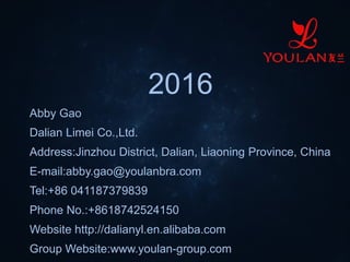 2016
Abby Gao
Dalian Limei Co.,Ltd.
Address:Jinzhou District, Dalian, Liaoning Province, China
E-mail:abby.gao@youlanbra.com
Tel:+86 041187379839
Phone No.:+8618742524150
Website http://dalianyl.en.alibaba.com
Group Website:www.youlan-group.com
 