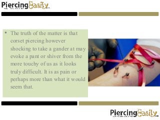 • The truth of the matter is that
corset piercing however
shocking to take a gander at may
evoke a pant or shiver from the
more touchy of us as it looks
truly difficult. It is as pain or
perhaps more than what it would
seem that.
 