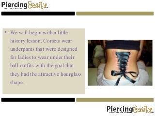 • We will begin with a little
history lesson. Corsets wear
underpants that were designed
for ladies to wear under their
ball outfits with the goal that
they had the attractive hourglass
shape.
 