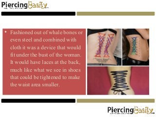 • Fashioned out of whale bones or
even steel and combined with
cloth it was a device that would
fit under the bust of the woman.
It would have laces at the back,
much like what we see in shoes
that could be tightened to make
the waist area smaller.
 