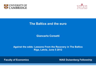 The Baltics and the euro


                           Giancarlo Corsetti



       Against the odds: Lessons From the Recovery in The Baltics
                        Riga, Latvia, June 5 2012



Faculty of Economics                         NIAS Duisenberg Fellowship
 