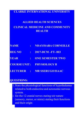 CLARKE INTERNATIONAL UNIVERSITY
ALLIED HEALTH SCIENCES
CLINICAL MEDICINE AND COMMUNITY
HEALTH
NAME : NDAYISABA CORNEILLE
REG NO : 2017-DCM –FT- 003
YEAR : ONE SEMESTER TWO
COURSEUNIT: PHYSIOLOGY II
LECTURER : MR SSERUGOISAAC
QUESTIONS:
1.State the physiological functions of hypothalamus
related to both endocrineand autonomic nervous
system.
2. list the 12 cranial nerves stating teir nature
(sensory, motor, or mixte) stating their functions
and their origin
 