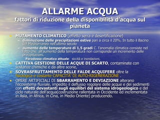 ALLARME ACQUA fattori di riduzione della disponibilità d’acqua sul pianeta MUTAMENTO CLIMATICO  (effetto serra e desertificazione)  diminuzione delle precipitazioni estive  pari a circa il 20%, In tutto il Bacino del Mediterraneo nell'ultimo secolo  aumento delle temperature di 1,5 gradi  C. l'anomalia climatica consiste nel fatto che, all'aumento della temperatura non corrisponde un incremento delle precipitazioni.  Paradosso climatico attuale :  siccità e inondazioni,  CATTIVA GESTIONE DELLE ACQUE DI SCARTO , contaminate con sostanze chimiche e da altre scorie,  SOVRASFRUTTAMENTO DELLE FALDE ACQUIFERE  oltre la  fisiologica e costante  CAPACITÀ’  DI AUTO-RIGENERAZIONE  .  OPERE ARTIFICIALI DI  SBARRAMENTO E DEVIAZIONE  alterano l'ecosistema fluviale, impedito il deflusso regolare delle acque e dei sedimenti con  effetti devastanti sugli equilibri del sistema idrogeologico  e del ciclo naturale dell'acqua(costruzione rallentata in Occidente ed incrementata in Asia, in Africa, in Cina, in Medio Oriente) producendo.  
