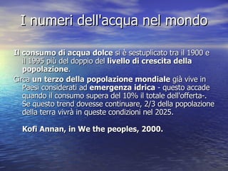 I numeri dell'acqua nel mondo Il consumo di acqua dolce  si è sestuplicato tra il 1900 e il 1995 più del doppio del  livello di crescita della popolazione . Circa  un terzo della popolazione mondiale  già vive in Paesi considerati ad  emergenza idrica  - questo accade quando il consumo supera del 10% il totale dell'offerta-. Se questo trend dovesse continuare, 2/3 della popolazione della terra vivrà in queste condizioni nel 2025. Kofi Annan, in We the peoples, 2000. 
