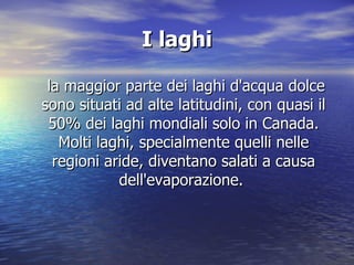 I laghi  la maggior parte dei laghi d'acqua dolce sono situati ad alte latitudini, con quasi il 50% dei laghi mondiali solo in Canada. Molti laghi, specialmente quelli nelle regioni aride, diventano salati a causa dell'evaporazione.  