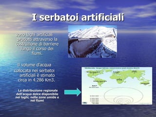 I serbatoi artificiali sono laghi artificiali prodotti attraverso la costruzione di barriere lungo il corso dei fiumi. Il volume d'acqua collocata nei serbatoi artificiali è stimato circa in 4.286 Km3.    La distribuzione regionale dell'acqua dolce disponibile nei laghi, nelle zone umide e nei fiumi 
