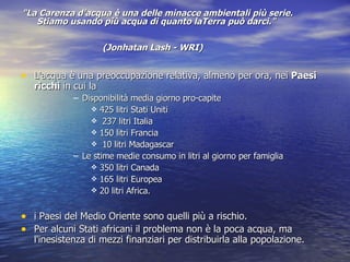 "La Carenza d'acqua è una delle minacce ambientali più serie. Stiamo usando più acqua di quanto laTerra può darci."  (Jonhatan Lash - WRI)   L'acqua è una preoccupazione relativa, almeno per ora, nei  Paesi ricchi  in cui la Disponibilità media giorno pro-capite  425 litri Stati Uniti  237 litri Italia 150 litri Francia 10 litri Madagascar Le stime medie consumo in litri al giorno per famiglia  350 litri Canada 165 litri Europea  20 litri Africa.  i Paesi del Medio Oriente sono quelli più a rischio. Per alcuni Stati africani il problema non è la poca acqua, ma l'inesistenza di mezzi finanziari per distribuirla alla popolazione.  