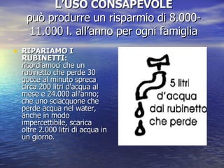 L’USO CONSAPEVOLE può produrre un risparmio di 8.000- 11.000 l. all’anno per ogni famiglia RIPARIAMO I RUBINETTI:  ricordiamoci che un rubinetto che perde 30 gocce al minuto spreca circa 200 litri d'acqua al mese e 24.000 all'anno; che uno sciacquone che perde acqua nel water, anche in modo impercettibile, scarica oltre 2.000 litri di acqua in un giorno. 