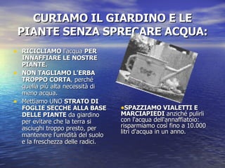 CURIAMO IL GIARDINO E LE PIANTE SENZA SPRECARE ACQUA: RICICLIAMO  l'acqua  PER INNAFFIARE LE NOSTRE PIANTE.  NON TAGLIAMO L'ERBA TROPPO CORTA , perché quella più alta necessità di meno acqua. Mettiamo UNO  STRATO DI FOGLIE SECCHE ALLA BASE DELLE PIANTE  da giardino per evitare che la terra si asciughi troppo presto, per mantenere l'umidità del suolo e la freschezza delle radici.  SPAZZIAMO VIALETTI E MARCIAPIEDI  anziché pulirli con l'acqua dell'annaffiatoio: risparmiamo così fino a 10.000 litri d'acqua in un anno.   