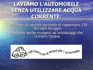 LAVIAMO L'AUTOMOBILE SENZA UTILIZZARE ACQUA CORRENTE: Utilizzare un secchio permette di risparmiare 130 litri ogni lavaggio. Possiamo anche rivolgerci ad autolavaggi che riciclano l'acqua.  
