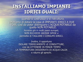 INSTALLIAMO IMPIANTI IDRICI DUALI: quando si costruisce o si ristruttura, cerchiamo di dotare la casa di IMPIANTI IDRICI A DUE TUBI, così da poter distinguere L'ACQUA POTABILE da quella NON POTABILE. Avviene già in molti paesi europei, NON RICHIEDE GROSSE SPESE e permette di TAGLIARE I CONSUMI IDRICI. Inoltre, è opportuno ISOLARE TERMICAMENTE LE CONDUTTURE, così da OTTENERE IN MINOR TEMPO LA TEMPERATURA DESIDERATA DI ACQUA CALDA e ridurre gli sprechi. 