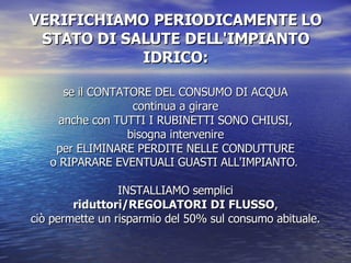 VERIFICHIAMO PERIODICAMENTE LO STATO DI SALUTE DELL'IMPIANTO IDRICO: se il CONTATORE DEL CONSUMO DI ACQUA continua a girare anche con TUTTI I RUBINETTI SONO CHIUSI, bisogna intervenire per ELIMINARE PERDITE NELLE CONDUTTURE o RIPARARE EVENTUALI GUASTI ALL'IMPIANTO .  INSTALLIAMO semplici riduttori/REGOLATORI DI FLUSSO , ciò permette un risparmio del 50% sul consumo abituale. 