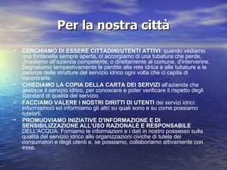 Per la nostra città CERCHIAMO DI ESSERE CITTADINI/UTENTI ATTIVI : quando vediamo una fontanella sempre aperta, ci accorgiamo di una tubatura che perde, chiediamo all'azienda competente, o direttamente al comune, d'intervenire. Segnaliamo tempestivamente le perdite alla rete idrica e alle tubature e le carenze delle strutture del servizio idrico ogni volta che ci capita di riscontrarle. CHIEDIAMO LA COPIA DELLA CARTA DEI SERVIZI  all'azienda che gestisce il servizio idrico, per conoscere e poter verificare il rispetto degli standard di qualità del servizio. FACCIAMO VALERE I NOSTRI DIRITTI DI UTENTI  dei servizi idrici: informiamoci ed informiamo gli altri su quali sono e su come possiamo tutelarli. PROMUOVIAMO INIZIATIVE D'INFORMAZIONE E DI SENSIBILIZZAZIONE ALL'USO RAZIONALE E RESPONSABILE  DELL'ACQUA. Forniamo le informazioni e i dati in nostro possesso sulla qualità del servizio idrico alle organizzazioni civiche di tutela dei consumatori e degli utenti e, se possiamo, collaboriamo attivamente con esse. 
