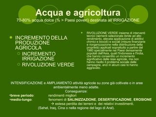 Acqua e agricoltura 70-80% acqua dolce (% > Paesi poveri) destinata all’IRRIGAZIONE INCREMENTO DELLA PRODUZIONE AGRICOLA INCREMENTO IRRIGAZIONE RIVOLUZIONE VERDE RIVOLUZIONE VERDE insieme di interventi tecnici (sementi selezionate ibride ad alto rendimento, elevata applicazione di additivi chimici e biocidi) e sociali (misure finanziarie e riorganizzazione nella distribuzione della proprietà) applicati soprattutto a partire dal 1960 specialmente nei Paesi densamente popolati dell'Asia, quali l'Indonesia e l'India, che hanno consentito un incremento significativo delle rese agricole, ma non hanno risolto il problema sociale delle campagne, anzi in alcuni casi lo hanno aggravato. INTENSIFICAZIONE e AMPLIAMENTO attività agricole su zone già coltivate o in aree ambientalmente meno adatte.  Conseguenze:  breve periodo : rendimenti migliori medio-lungo : fenomeni di  SALINIZZAZIONE ,  DESERTIFICAZIONE ,  EROSIONE     estesa perdita dei terreni e  dei relativi investimenti. (Sahel, Iraq, Cina o nella regione del lago di Aral).  