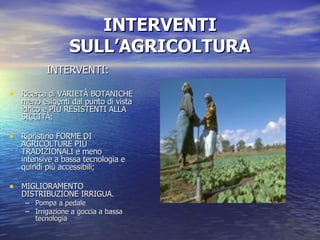 INTERVENTI SULL’AGRICOLTURA INTERVENTI: Ricerca di VARIETÀ BOTANICHE meno esigenti dal punto di vista idrico e PIÙ RESISTENTI ALLA SICCITÀ; Ripristino FORME DI AGRICOLTURE PIÙ TRADIZIONALI e meno intensive a bassa tecnologia e quindi più accessibili; MIGLIORAMENTO DISTRIBUZIONE IRRIGUA. Pompa a pedale Irrigazione a goccia a bassa tecnologia 