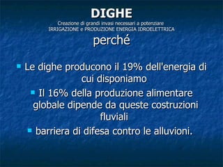 DIGHE Creazione di grandi invasi necessari a potenziare  IRRIGAZIONE e PRODUZIONE ENERGIA IDROELETTRICA perché Le dighe producono il 19% dell'energia di cui disponiamo  Il 16% della produzione alimentare globale dipende da queste costruzioni fluviali  barriera di difesa contro le alluvioni.  