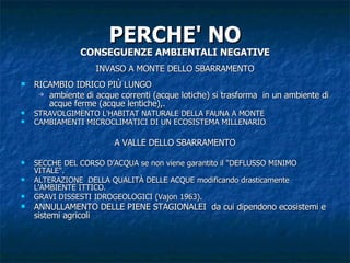 PERCHE' NO CONSEGUENZE AMBIENTALI NEGATIVE INVASO A MONTE DELLO SBARRAMENTO RICAMBIO IDRICO PIÙ LUNGO ambiente di acque correnti (acque lotiche) si trasforma  in un ambiente di acque ferme (acque lentiche),. STRAVOLGIMENTO L'HABITAT NATURALE DELLA FAUNA A MONTE  CAMBIAMENTI MICROCLIMATICI DI UN ECOSISTEMA MILLENARIO . A VALLE DELLO SBARRAMENTO SECCHE DEL CORSO D’ACQUA se non viene garantito il "DEFLUSSO MINIMO VITALE".  ALTERAZIONE  DELLA QUALITÀ DELLE ACQUE modificando drasticamente L'AMBIENTE ITTICO. GRAVI DISSESTI IDROGEOLOGICI (Vajon 1963). ANNULLAMENTO DELLE PIENE STAGIONALEI  da cui dipendono ecosistemi e sistemi agricoli  